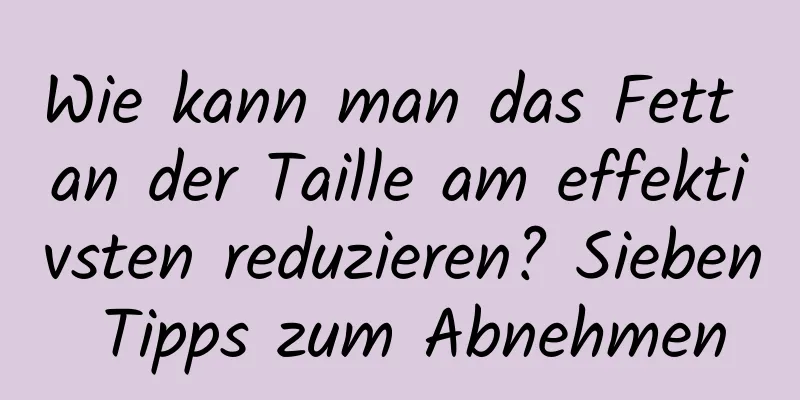 Wie kann man das Fett an der Taille am effektivsten reduzieren? Sieben Tipps zum Abnehmen