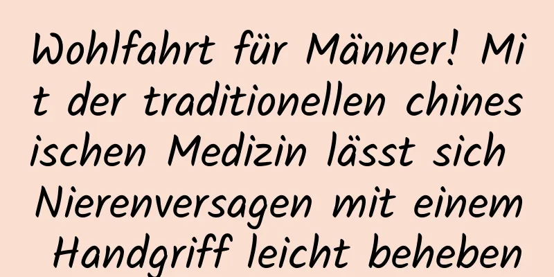 Wohlfahrt für Männer! Mit der traditionellen chinesischen Medizin lässt sich Nierenversagen mit einem Handgriff leicht beheben