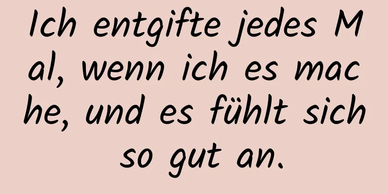 Ich entgifte jedes Mal, wenn ich es mache, und es fühlt sich so gut an.