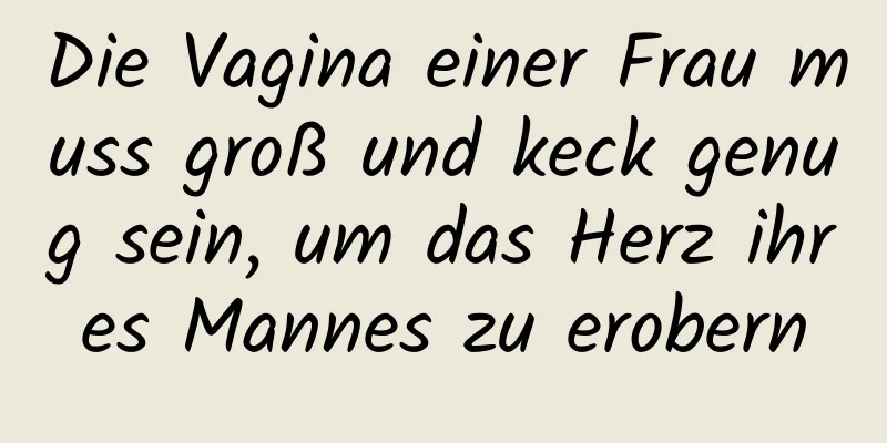 Die Vagina einer Frau muss groß und keck genug sein, um das Herz ihres Mannes zu erobern