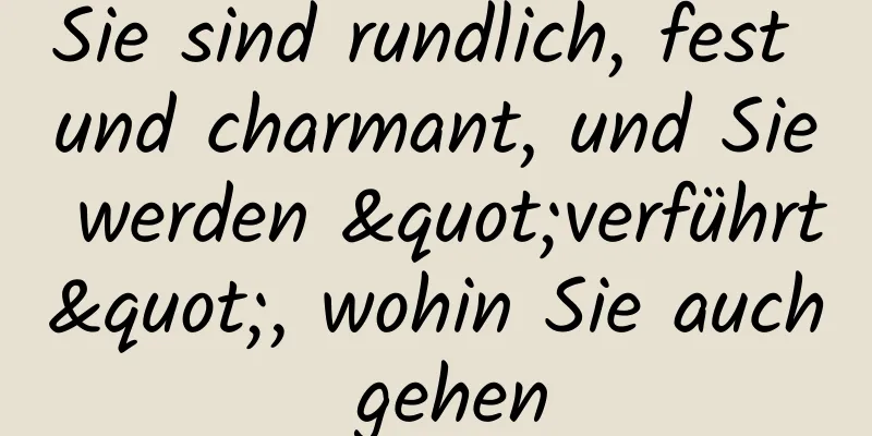 Sie sind rundlich, fest und charmant, und Sie werden "verführt", wohin Sie auch gehen