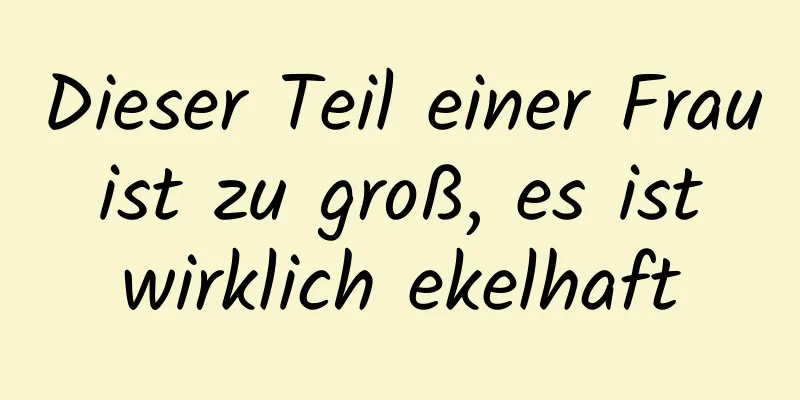 Dieser Teil einer Frau ist zu groß, es ist wirklich ekelhaft