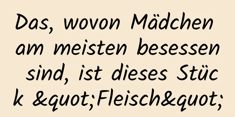 Das, wovon Mädchen am meisten besessen sind, ist dieses Stück "Fleisch"