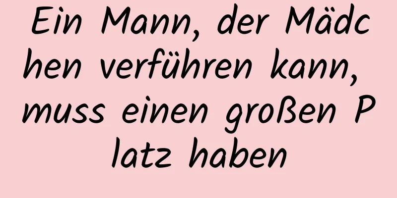 Ein Mann, der Mädchen verführen kann, muss einen großen Platz haben