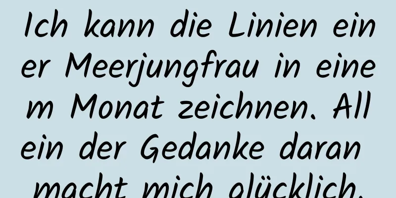 Ich kann die Linien einer Meerjungfrau in einem Monat zeichnen. Allein der Gedanke daran macht mich glücklich.