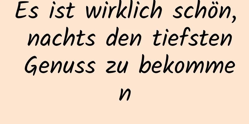 Es ist wirklich schön, nachts den tiefsten Genuss zu bekommen