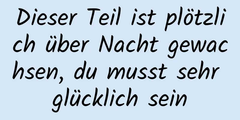 Dieser Teil ist plötzlich über Nacht gewachsen, du musst sehr glücklich sein