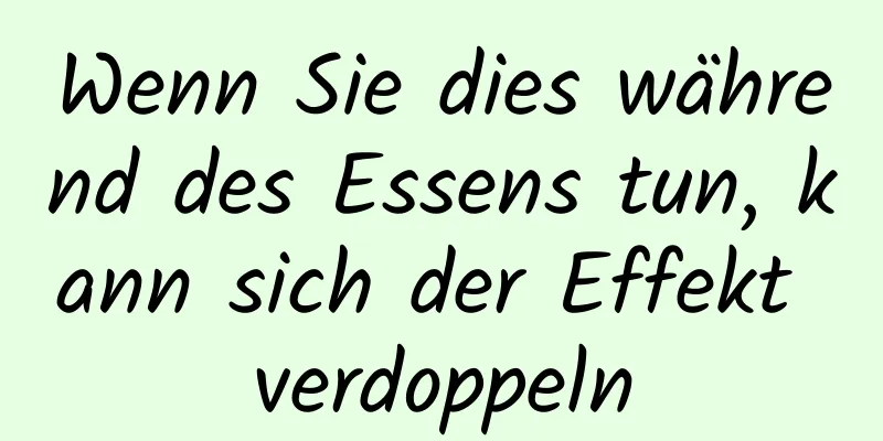 Wenn Sie dies während des Essens tun, kann sich der Effekt verdoppeln