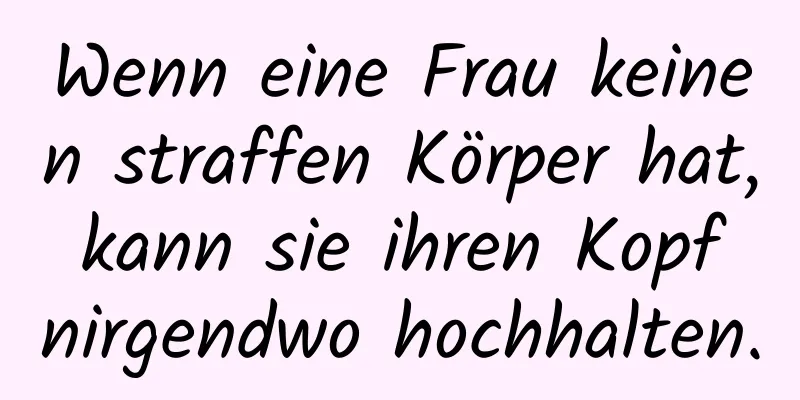 Wenn eine Frau keinen straffen Körper hat, kann sie ihren Kopf nirgendwo hochhalten.