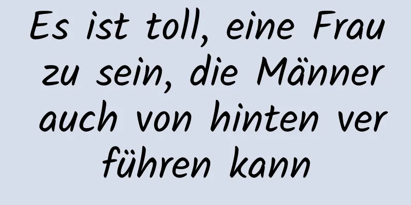 Es ist toll, eine Frau zu sein, die Männer auch von hinten verführen kann