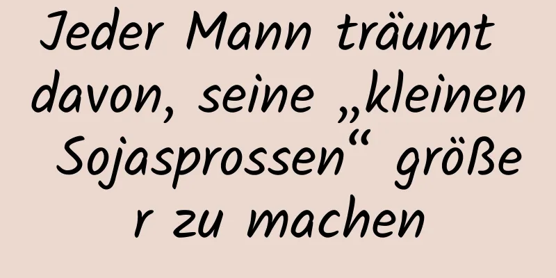 Jeder Mann träumt davon, seine „kleinen Sojasprossen“ größer zu machen