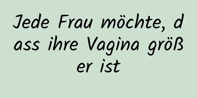 Jede Frau möchte, dass ihre Vagina größer ist