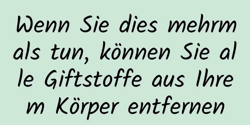 Wenn Sie dies mehrmals tun, können Sie alle Giftstoffe aus Ihrem Körper entfernen