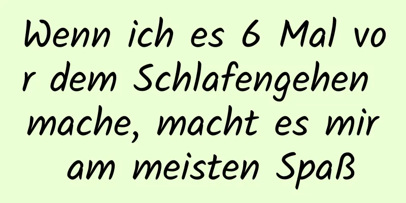 Wenn ich es 6 Mal vor dem Schlafengehen mache, macht es mir am meisten Spaß