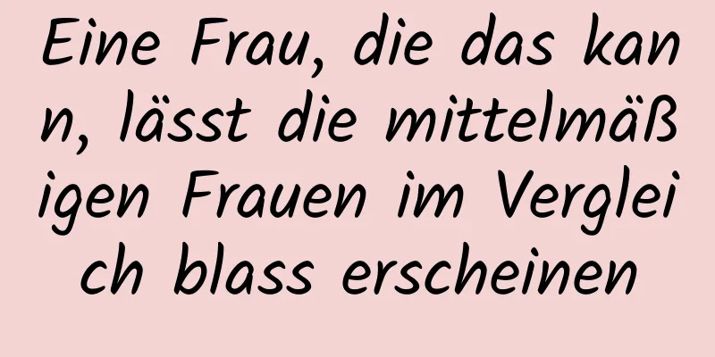 Eine Frau, die das kann, lässt die mittelmäßigen Frauen im Vergleich blass erscheinen