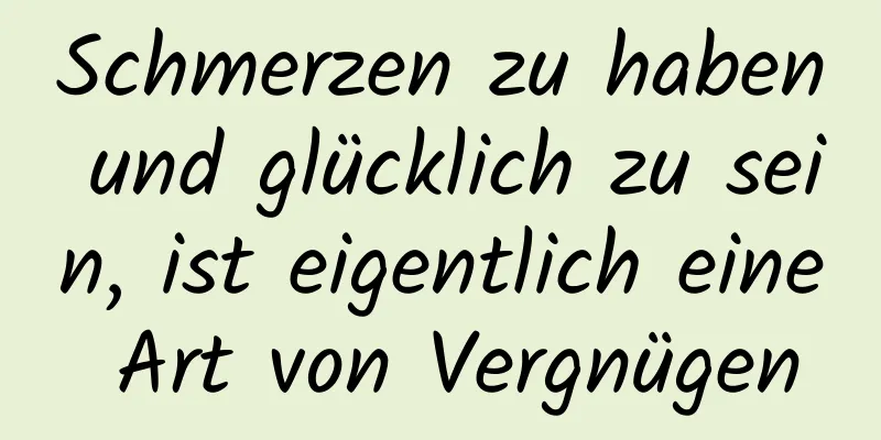 Schmerzen zu haben und glücklich zu sein, ist eigentlich eine Art von Vergnügen