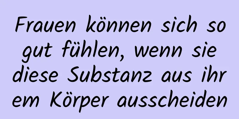 Frauen können sich so gut fühlen, wenn sie diese Substanz aus ihrem Körper ausscheiden