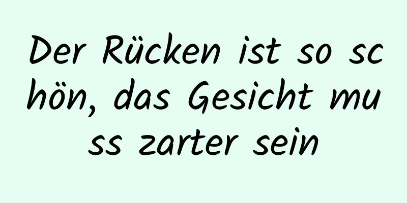 Der Rücken ist so schön, das Gesicht muss zarter sein