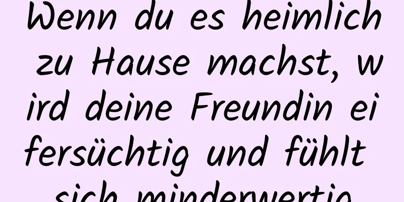 Wenn du es heimlich zu Hause machst, wird deine Freundin eifersüchtig und fühlt sich minderwertig