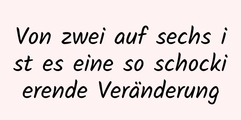 Von zwei auf sechs ist es eine so schockierende Veränderung