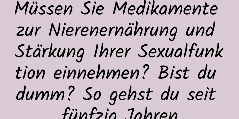 Müssen Sie Medikamente zur Nierenernährung und Stärkung Ihrer Sexualfunktion einnehmen? Bist du dumm? So gehst du seit fünfzig Jahren