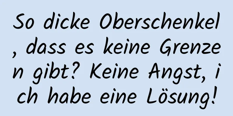 So dicke Oberschenkel, dass es keine Grenzen gibt? Keine Angst, ich habe eine Lösung!