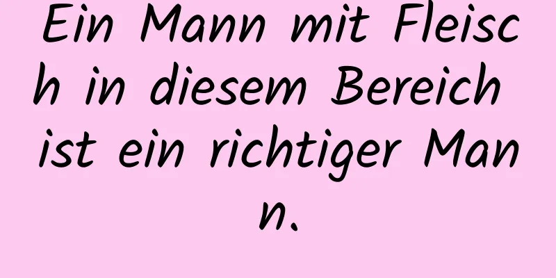 Ein Mann mit Fleisch in diesem Bereich ist ein richtiger Mann.