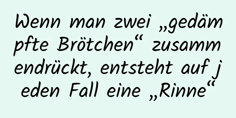 Wenn man zwei „gedämpfte Brötchen“ zusammendrückt, entsteht auf jeden Fall eine „Rinne“