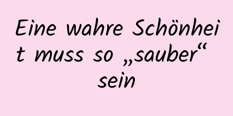 Eine wahre Schönheit muss so „sauber“ sein