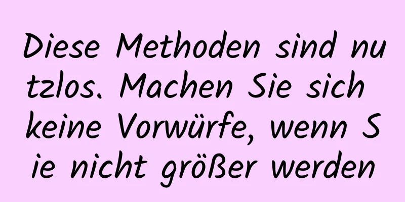 Diese Methoden sind nutzlos. Machen Sie sich keine Vorwürfe, wenn Sie nicht größer werden