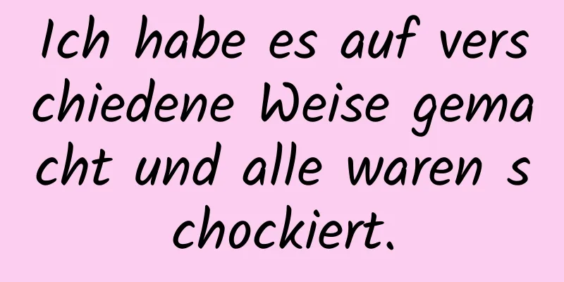 Ich habe es auf verschiedene Weise gemacht und alle waren schockiert.