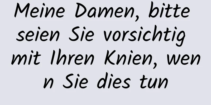 Meine Damen, bitte seien Sie vorsichtig mit Ihren Knien, wenn Sie dies tun