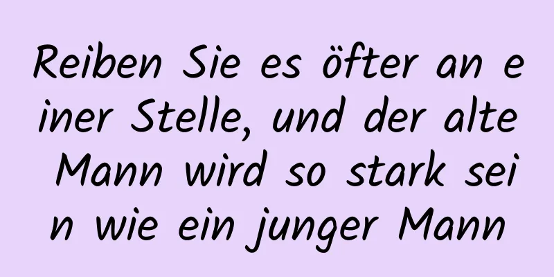 Reiben Sie es öfter an einer Stelle, und der alte Mann wird so stark sein wie ein junger Mann