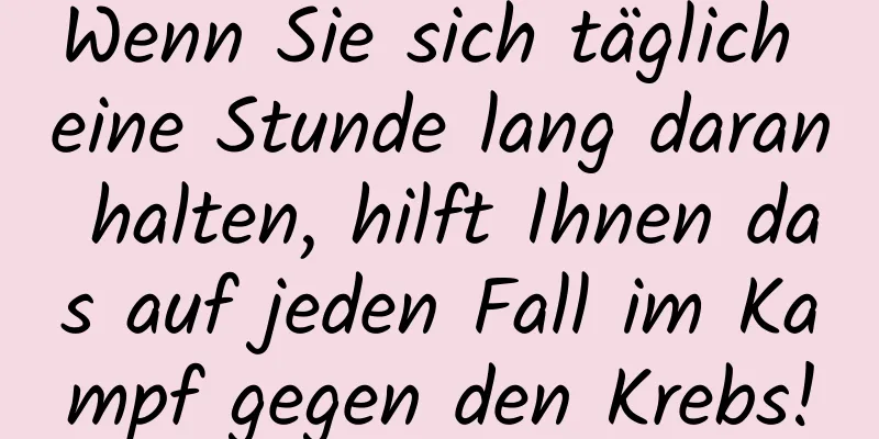 Wenn Sie sich täglich eine Stunde lang daran halten, hilft Ihnen das auf jeden Fall im Kampf gegen den Krebs!