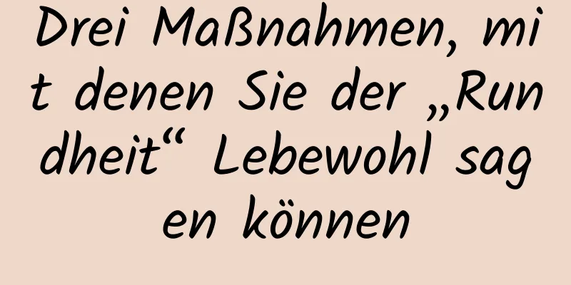 Drei Maßnahmen, mit denen Sie der „Rundheit“ Lebewohl sagen können