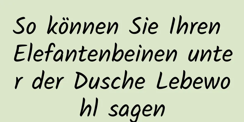 So können Sie Ihren Elefantenbeinen unter der Dusche Lebewohl sagen