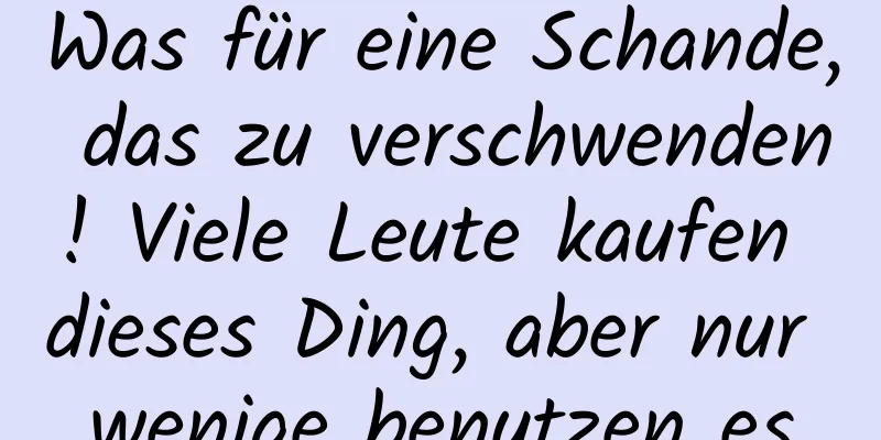 Was für eine Schande, das zu verschwenden! Viele Leute kaufen dieses Ding, aber nur wenige benutzen es