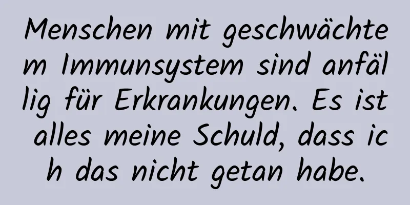 Menschen mit geschwächtem Immunsystem sind anfällig für Erkrankungen. Es ist alles meine Schuld, dass ich das nicht getan habe.