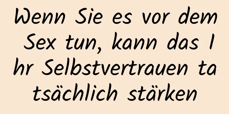 Wenn Sie es vor dem Sex tun, kann das Ihr Selbstvertrauen tatsächlich stärken