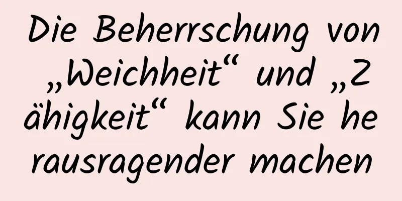 Die Beherrschung von „Weichheit“ und „Zähigkeit“ kann Sie herausragender machen