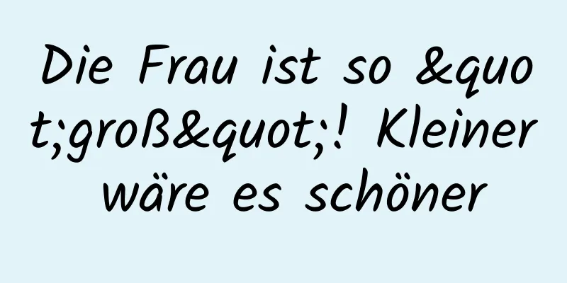 Die Frau ist so "groß"! Kleiner wäre es schöner