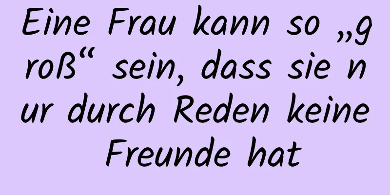 Eine Frau kann so „groß“ sein, dass sie nur durch Reden keine Freunde hat