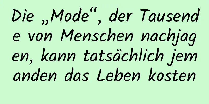 Die „Mode“, der Tausende von Menschen nachjagen, kann tatsächlich jemanden das Leben kosten