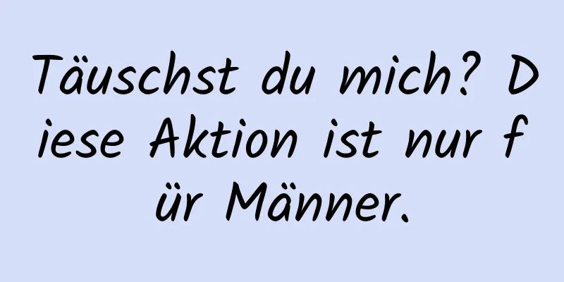 Täuschst du mich? Diese Aktion ist nur für Männer.