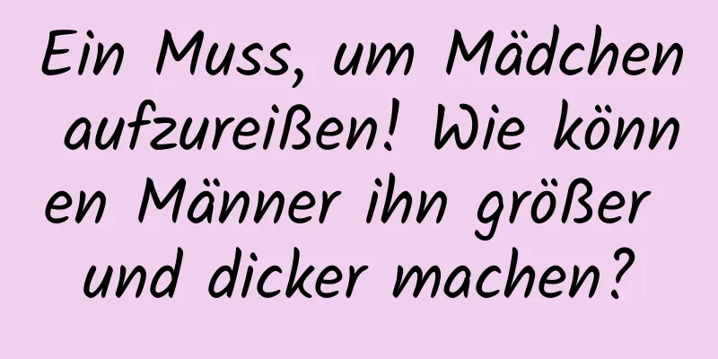 Ein Muss, um Mädchen aufzureißen! Wie können Männer ihn größer und dicker machen?