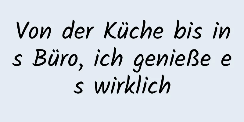 Von der Küche bis ins Büro, ich genieße es wirklich