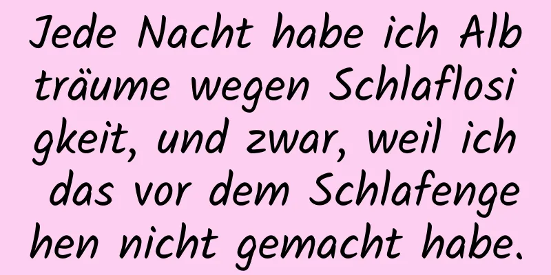 Jede Nacht habe ich Albträume wegen Schlaflosigkeit, und zwar, weil ich das vor dem Schlafengehen nicht gemacht habe.