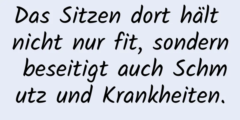 Das Sitzen dort hält nicht nur fit, sondern beseitigt auch Schmutz und Krankheiten.