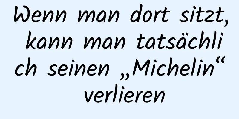 Wenn man dort sitzt, kann man tatsächlich seinen „Michelin“ verlieren