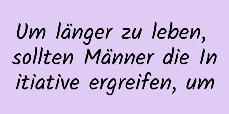 Um länger zu leben, sollten Männer die Initiative ergreifen, um